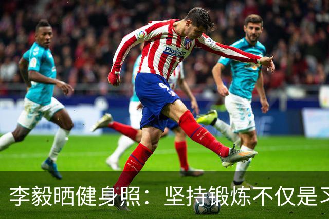 李毅晒健身照：坚持锻炼不仅是习惯 更是生活态度